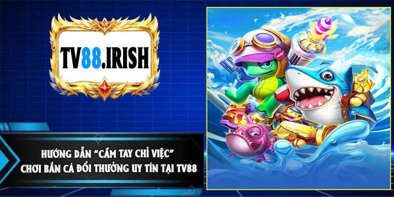 Hướng Dẫn “Cầm Tay Chỉ Việc” Chơi Bắn Cá Đổi Thưởng Uy Tín Tại TV88